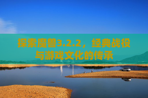 探索魔兽3.2.2，经典战役与游戏文化的传承
