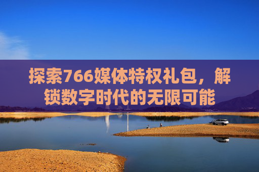 探索766媒体特权礼包，解锁数字时代的无限可能