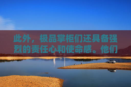 此外，极品掌柜们还具备强烈的责任心和使命感。他们深知，企业的兴衰荣辱不仅关乎个人的命运，更关乎社会的发展和进步。因此，他们始终将企业的社会责任放在首位，努力为社会创造价值，为人类的进步贡献自己的力量