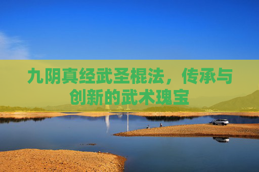 九阴真经武圣棍法，传承与创新的武术瑰宝