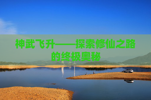 神武飞升——探索修仙之路的终极奥秘 神武飞升——探索修仙之路的终极奥秘