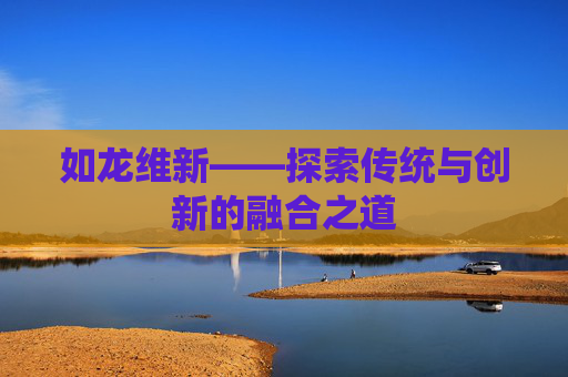 如龙维新——探索传统与创新的融合之道 如龙维新——探索传统与创新的融合之道