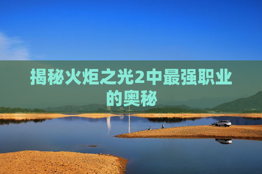 揭秘火炬之光2中最强职业的奥秘
