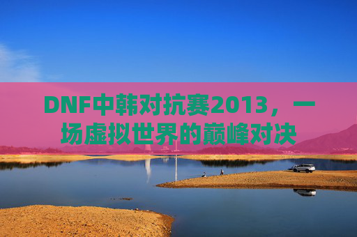 DNF中韩对抗赛2013,一场虚拟世界的巅峰对决 DNF中韩对抗赛2013,一场虚拟世界的巅峰对决