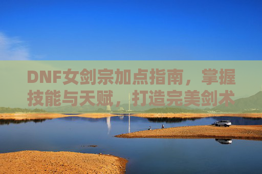 DNF女剑宗加点指南，掌握技能与天赋，打造完美剑术师
