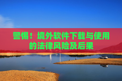警惕!境外软件下载与使用的法律风险及后果 警惕!境外软件下载与使用的法律风险及后果