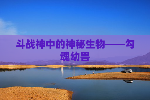 斗战神中的神秘生物——勾魂幼兽 斗战神中的神秘生物——勾魂幼兽