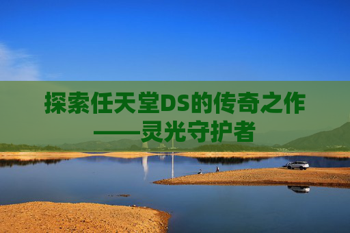 探索任天堂DS的传奇之作——灵光守护者 探索任天堂DS的传奇之作——灵光守护者