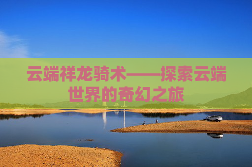 云端祥龙骑术——探索云端世界的奇幻之旅 云端祥龙骑术——探索云端世界的奇幻之旅