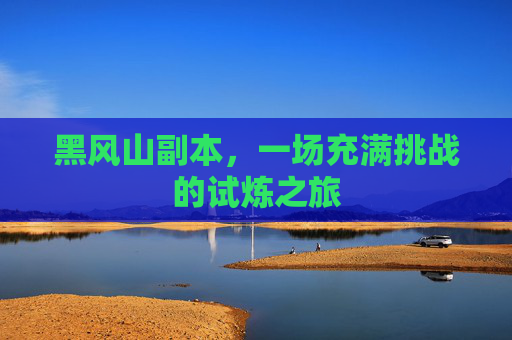 黑风山副本，一场充满挑战的试炼之旅