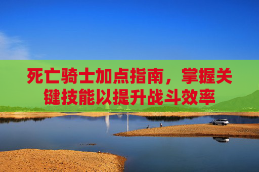 死亡骑士加点指南,掌握关键技能以提升战斗效率 死亡骑士加点指南,掌握关键技能以提升战斗效率