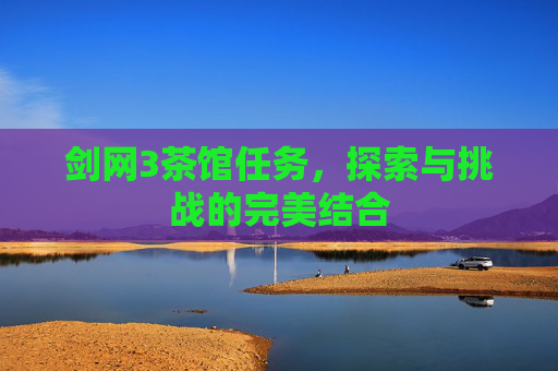 剑网3茶馆任务,探索与挑战的完美结合 剑网3茶馆任务,探索与挑战的完美结合