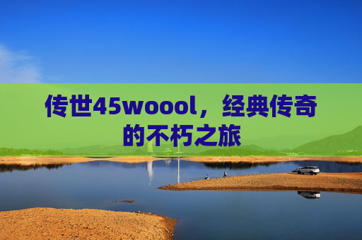 传世45woool,经典传奇的不朽之旅 传世45woool,经典传奇的不朽之旅