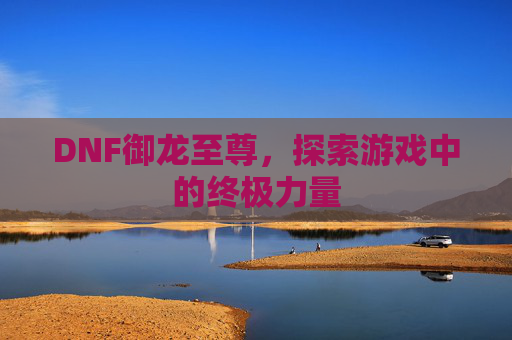 DNF御龙至尊，探索游戏中的终极力量