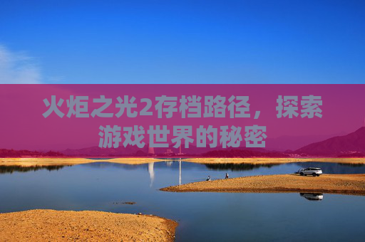 火炬之光2存档路径,探索游戏世界的秘密 火炬之光2存档路径,探索游戏世界的秘密