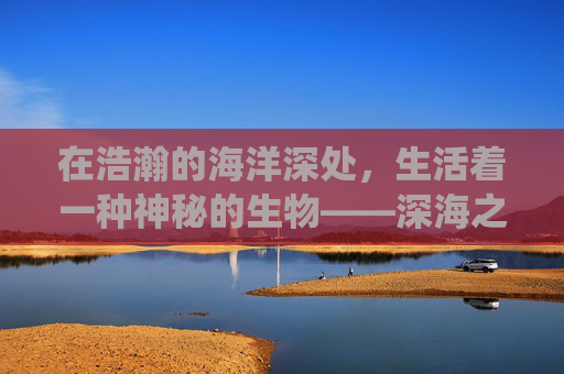 在浩瀚的海洋深处，生活着一种神秘的生物——深海之子。它们拥有着与人类截然不同的生活方式和生存技能，是海洋生态系统中不可或缺的一部分。然而，随着人类活动的增多，深海之子的生存环境受到了前所未有的威胁
