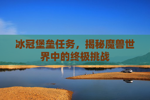 冰冠堡垒任务，揭秘魔兽世界中的终极挑战