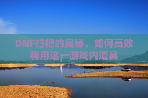 DNF扫把的奥秘,如何高效利用这一游戏内道具 DNF扫把的奥秘,如何高效利用这一游戏内道具