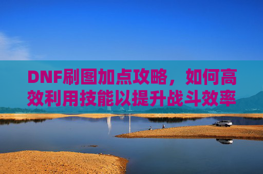 DNF刷图加点攻略,如何高效利用技能以提升战斗效率 DNF刷图加点攻略,如何高效利用技能以提升战斗效率