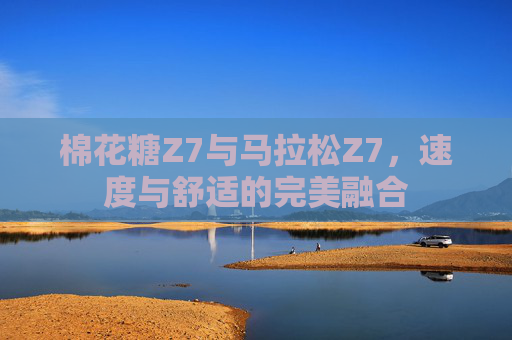 棉花糖Z7与马拉松Z7,速度与舒适的完美融合 棉花糖Z7与马拉松Z7,速度与舒适的完美融合