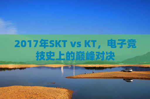 2017年SKT vs KT,电子竞技史上的巅峰对决 2017年SKT vs KT,电子竞技史上的巅峰对决