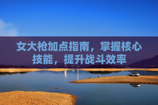 女大枪加点指南，掌握核心技能，提升战斗效率
