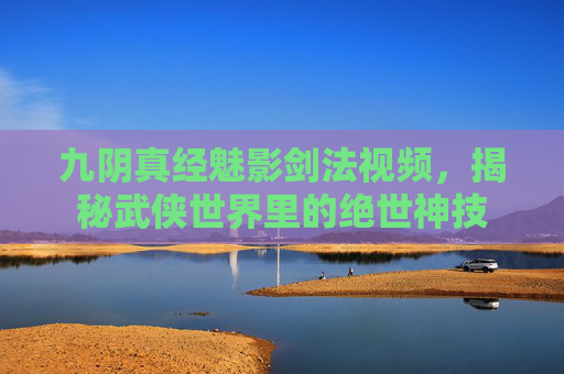 九阴真经魅影剑法视频,揭秘武侠世界里的绝世神技 九阴真经魅影剑法视频,揭秘武侠世界里的绝世神技