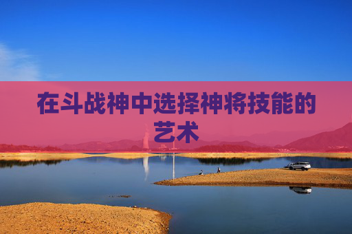 在斗战神中选择神将技能的艺术