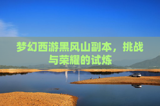 梦幻西游黑风山副本,挑战与荣耀的试炼 梦幻西游黑风山副本,挑战与荣耀的试炼