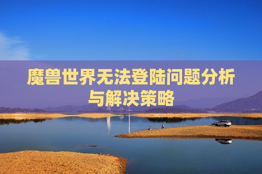 魔兽世界无法登陆问题分析与解决策略 魔兽世界无法登陆问题分析与解决策略