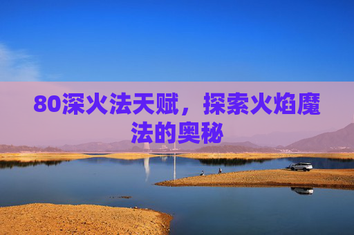 80深火法天赋,探索火焰魔法的奥秘 80深火法天赋,探索火焰魔法的奥秘