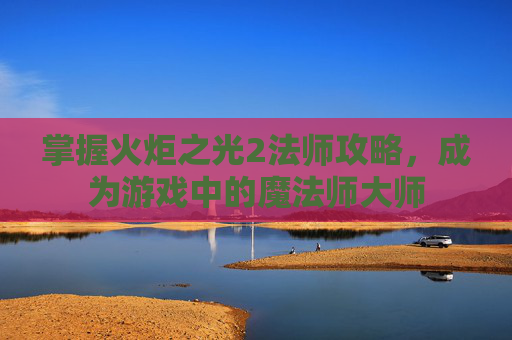 掌握火炬之光2法师攻略，成为游戏中的魔法师大师