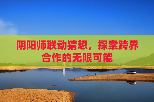 阴阳师联动猜想,探索跨界合作的无限可能 阴阳师联动猜想,探索跨界合作的无限可能