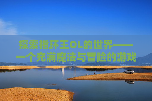 探索指环王OL的世界——一个充满魔法与冒险的游戏体验 探索指环王OL的世界——一个充满魔法与冒险的游戏体验
