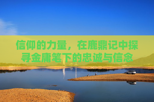 信仰的力量,在鹿鼎记中探寻金庸笔下的忠诚与信念 信仰的力量,在鹿鼎记中探寻金庸笔下的忠诚与信念