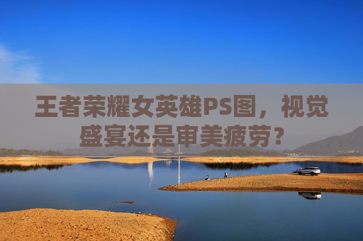 王者荣耀女英雄PS图,视觉盛宴还是审美疲劳? 王者荣耀女英雄PS图,视觉盛宴还是审美疲劳?
