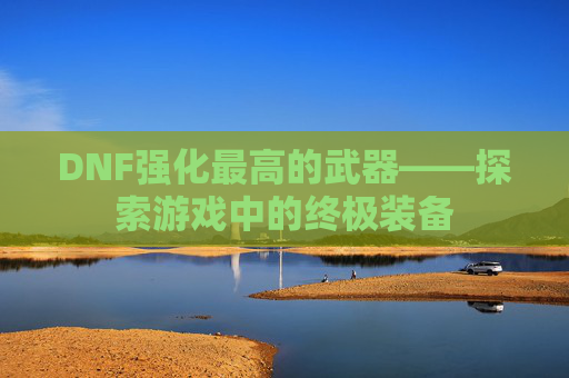 DNF强化最高的武器——探索游戏中的终极装备 DNF强化最高的武器——探索游戏中的终极装备