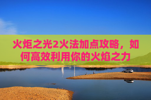 火炬之光2火法加点攻略，如何高效利用你的火焰之力