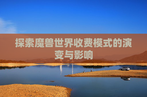 探索魔兽世界收费模式的演变与影响 探索魔兽世界收费模式的演变与影响