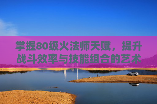 掌握80级火法师天赋，提升战斗效率与技能组合的艺术