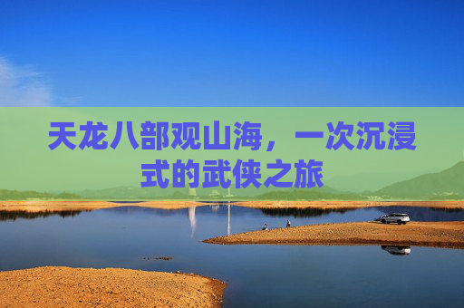 天龙八部观山海，一次沉浸式的武侠之旅