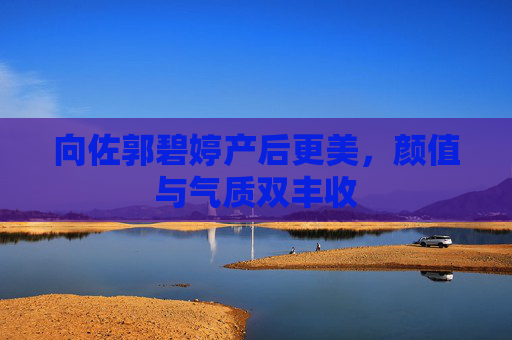 向佐郭碧婷产后更美，颜值与气质双丰收
