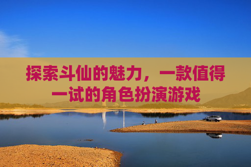 探索斗仙的魅力,一款值得一试的角色扮演游戏 探索斗仙的魅力,一款值得一试的角色扮演游戏