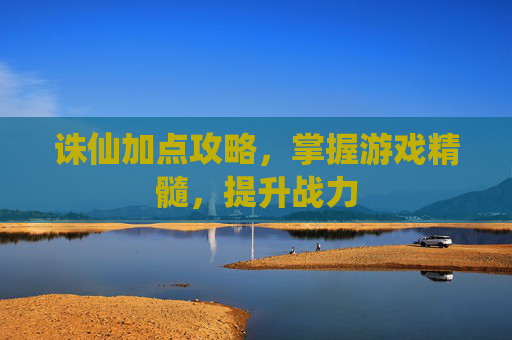 诛仙加点攻略,掌握游戏精髓,提升战力 诛仙加点攻略,掌握游戏精髓,提升战力