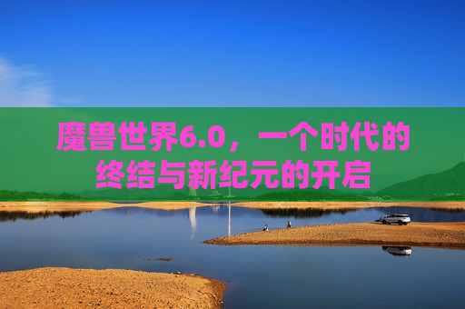 魔兽世界6.0,一个时代的终结与新纪元的开启 魔兽世界6.0,一个时代的终结与新纪元的开启