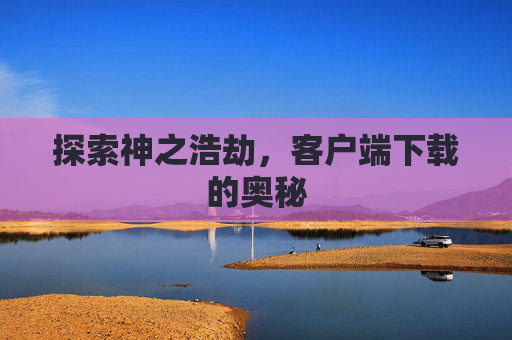 探索神之浩劫,客户端下载的奥秘 探索神之浩劫,客户端下载的奥秘
