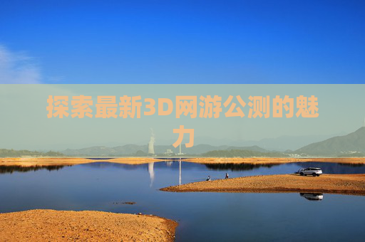 探索最新3D网游公测的魅力 探索最新3D网游公测的魅力
