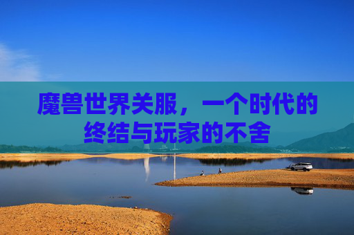 魔兽世界关服，一个时代的终结与玩家的不舍