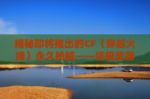 揭秘即将推出的CF(穿越火线)永久枪械——终极武器的诞生 揭秘即将推出的CF(穿越火线)永久枪械——终极武器的诞生