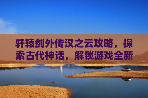 轩辕剑外传汉之云攻略,探索古代神话,解锁游戏全新篇章 轩辕剑外传汉之云攻略,探索古代神话,解锁游戏全新篇章